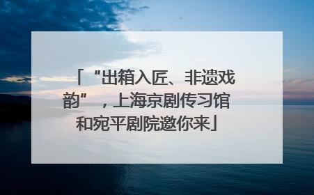“出箱入匠、非遗戏韵”，上海京剧传习馆和宛平剧院邀你来
