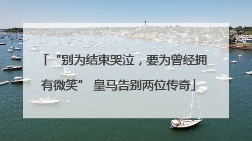 “别为结束哭泣，要为曾经拥有微笑” 皇马告别两位传奇