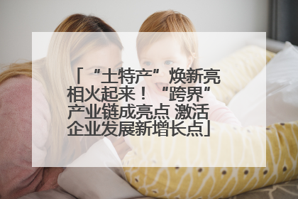 “土特产”焕新亮相火起来！“跨界”产业链成亮点 激活企业发展新增长点