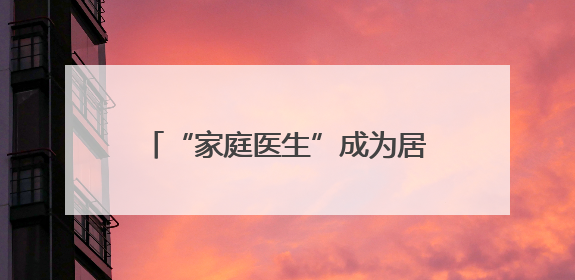 “家庭医生”成为居民健康“守门人”