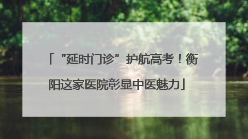 “延时门诊”护航高考！衡阳这家医院彰显中医魅力