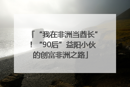 “我在非洲当酋长”！“90后”益阳小伙的创富非洲之路