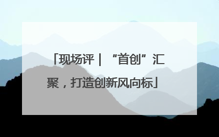 现场评｜“首创”汇聚，打造创新风向标