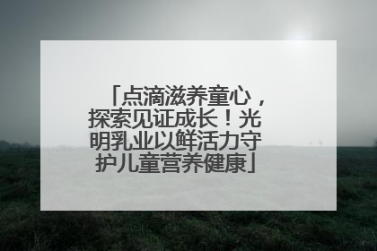 点滴滋养童心，探索见证成长！光明乳业以鲜活力守护儿童营养健康