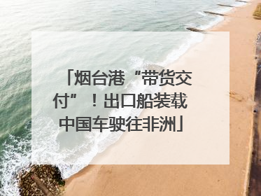 烟台港“带货交付”！出口船装载中国车驶往非洲