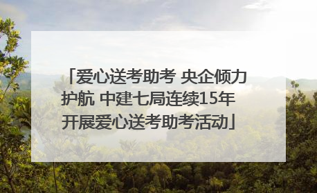 爱心送考助考 央企倾力护航 中建七局连续15年开展爱心送考助考活动