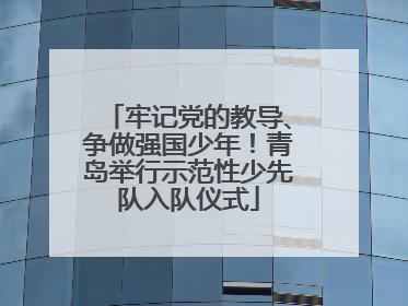 牢记党的教导、争做强国少年！青岛举行示范性少先队入队仪式