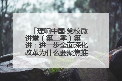 理响中国·党校微讲堂（第二季）第一讲：进一步全面深化改革为什么要聚焦推进中国式现代化