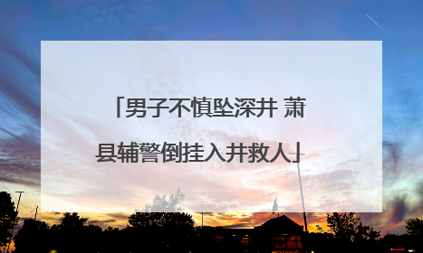 男子不慎坠深井 萧县辅警倒挂入井救人