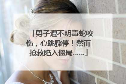 男子遭不明毒蛇咬伤，心跳骤停！然而抢救陷入僵局……