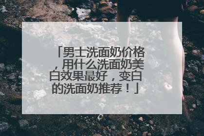 男士洗面奶价格，用什么洗面奶美白效果最好，变白的洗面奶推荐！