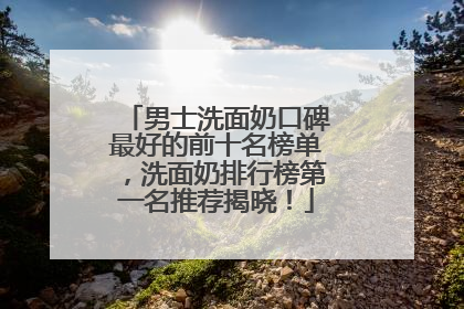 男士洗面奶口碑最好的前十名榜单，洗面奶排行榜第一名推荐揭晓！