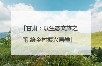 甘肃：以生态文旅之笔 绘乡村振兴画卷