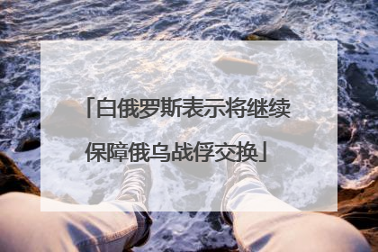 白俄罗斯表示将继续保障俄乌战俘交换