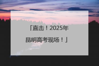 直击！2025年昆明高考现场！