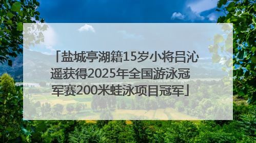 盐城亭湖籍15岁小将吕沁遥获得2025年全国游泳冠军赛200米蛙泳项目冠军
