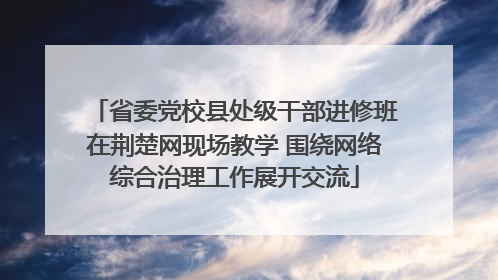 省委党校县处级干部进修班在荆楚网现场教学 围绕网络综合治理工作展开交流