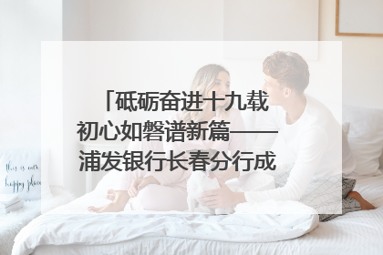 砥砺奋进十九载 初心如磐谱新篇——浦发银行长春分行成立19周年助力吉林省全面振兴纪实