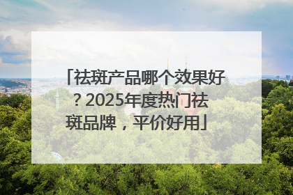 祛斑产品哪个效果好？2025年度热门祛斑品牌，平价好用