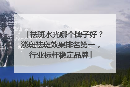 祛斑水光哪个牌子好？淡斑祛斑效果排名第一，行业标杆稳定品牌