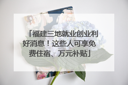 福建三地就业创业利好消息！这些人可享免费住宿、万元补贴