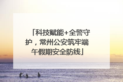 科技赋能+全警守护，常州公安筑牢端午假期安全防线