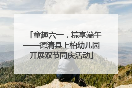 童趣六一，粽享端午——德清县上柏幼儿园开展双节同庆活动