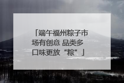 端午福州粽子市场有创意 品类多口味更放“粽”