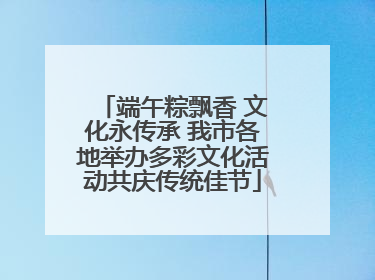 端午粽飘香 文化永传承 我市各地举办多彩文化活动共庆传统佳节
