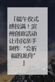 端午仪式感拉满！滨州创意活动让市民亲手制作“会祈福的龙舟”
