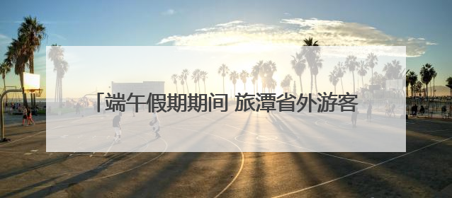 端午假期期间 旅潭省外游客同比增长达259.88%