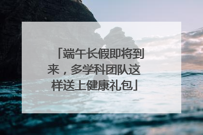 端午长假即将到来，多学科团队这样送上健康礼包