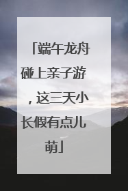 端午龙舟碰上亲子游，这三天小长假有点儿萌