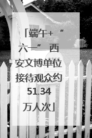 端午+“六一” 西安文博单位接待观众约51.34万人次