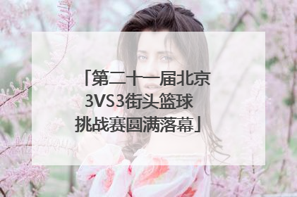 第二十一届北京3VS3街头篮球挑战赛圆满落幕