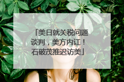 美日就关税问题谈判，美方内讧！石破茂推迟访美