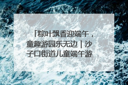 粽叶飘香迎端午，童趣游园乐无边｜沙子口街道儿童端午游园活动圆满落幕