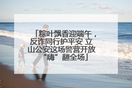 粽叶飘香迎端午，反诈同行护平安 立山公安这场警营开放“嗨”翻全场