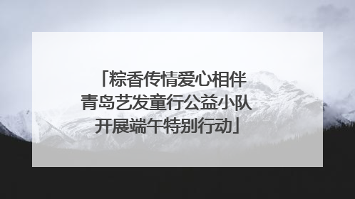 粽香传情爱心相伴 青岛艺发童行公益小队开展端午特别行动