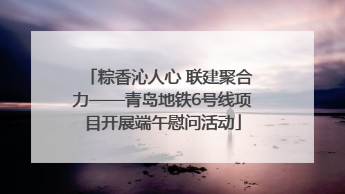 粽香沁人心 联建聚合力——青岛地铁6号线项目开展端午慰问活动