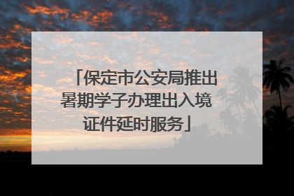 保定市公安局推出暑期学子办理出入境证件延时服务