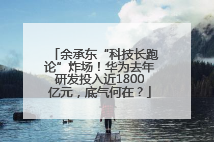余承东“科技长跑论”炸场！华为去年研发投入近1800亿元，底气何在？