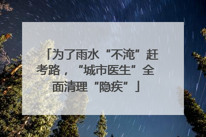 为了雨水“不淹”赶考路，“城市医生”全面清理“隐疾”