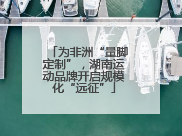 为非洲“量脚定制”，湖南运动品牌开启规模化“远征”