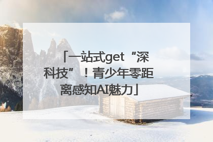 一站式get“深科技”！青少年零距离感知AI魅力