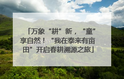 万象“耕”新，“童”享自然！“我在泰来有亩田”开启春耕溯源之旅