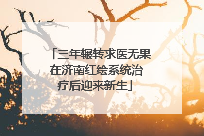 三年辗转求医无果 在济南红绘系统治疗后迎来新生