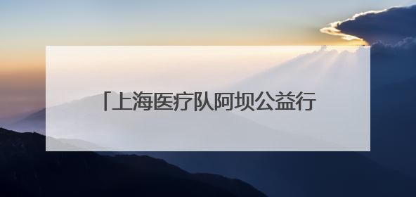 上海医疗队阿坝公益行：三甲医院专家深入高原山地给老乡“送健康”