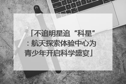 不追明星追“科星”：航天探索体验中心为青少年开启科学盛宴