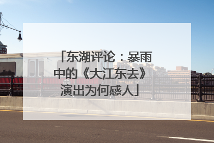 东湖评论：暴雨中的《大江东去》演出为何感人